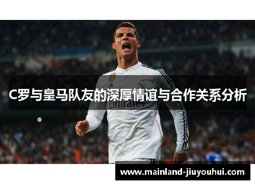 C罗与皇马队友的深厚情谊与合作关系分析