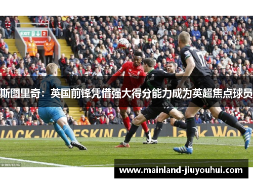 斯图里奇：英国前锋凭借强大得分能力成为英超焦点球员