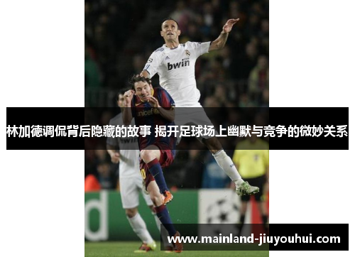 林加德调侃背后隐藏的故事 揭开足球场上幽默与竞争的微妙关系