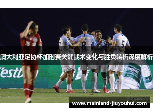 澳大利亚足协杯加时赛关键战术变化与胜负转折深度解析