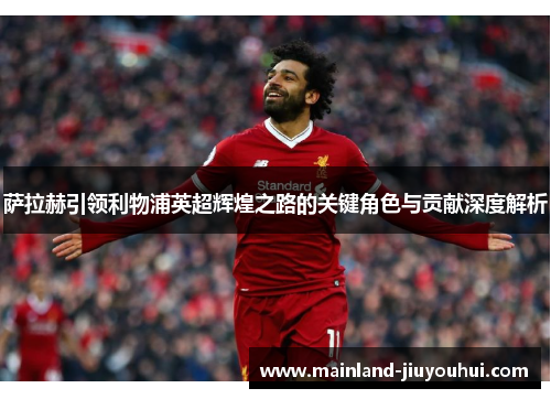萨拉赫引领利物浦英超辉煌之路的关键角色与贡献深度解析