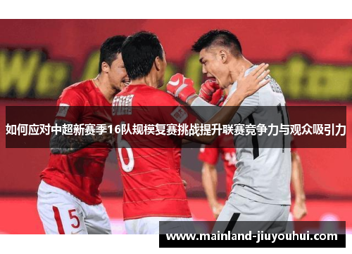 如何应对中超新赛季16队规模复赛挑战提升联赛竞争力与观众吸引力