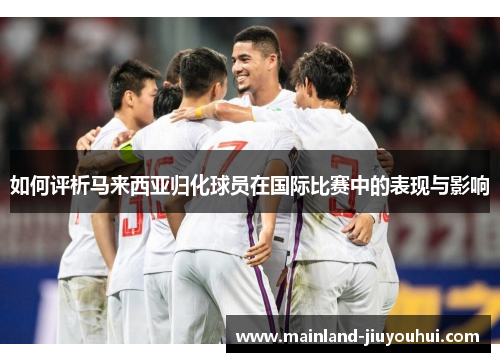 如何评析马来西亚归化球员在国际比赛中的表现与影响