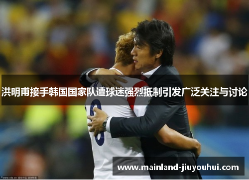 洪明甫接手韩国国家队遭球迷强烈抵制引发广泛关注与讨论